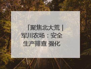 聚焦北大荒｜军川农场：安全生产排查 强化防范措施