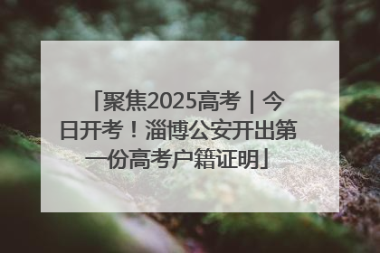 聚焦2025高考｜今日开考！淄博公安开出第一份高考户籍证明