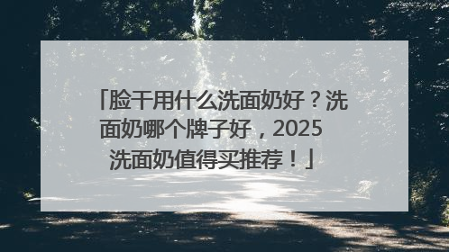 脸干用什么洗面奶好？洗面奶哪个牌子好，2025洗面奶值得买推荐！