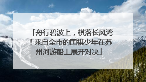 舟行碧波上，棋落长风湾！来自全市的围棋少年在苏州河游船上展开对决