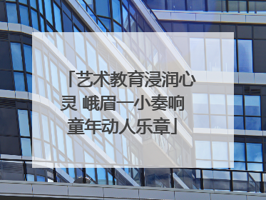艺术教育浸润心灵 峨眉一小奏响童年动人乐章