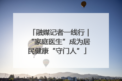 融媒记者一线行｜“家庭医生”成为居民健康“守门人”