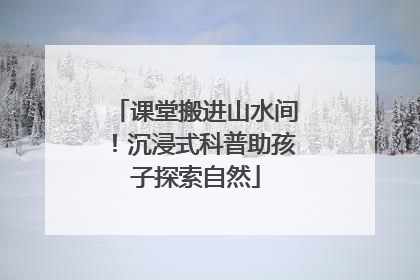 课堂搬进山水间！沉浸式科普助孩子探索自然