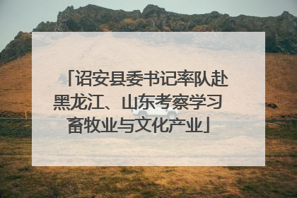 诏安县委书记率队赴黑龙江、山东考察学习畜牧业与文化产业