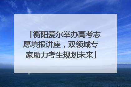 衡阳爱尔举办高考志愿填报讲座，双领域专家助力考生规划未来