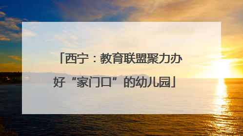 西宁：教育联盟聚力办好“家门口”的幼儿园