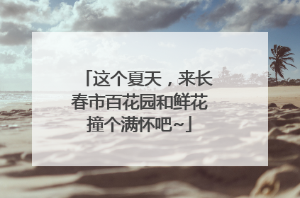 这个夏天，来长春市百花园和鲜花撞个满怀吧~