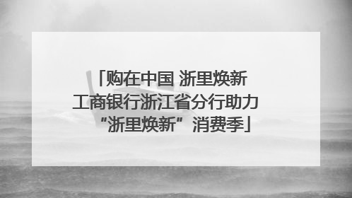 购在中国 浙里焕新 工商银行浙江省分行助力“浙里焕新”消费季