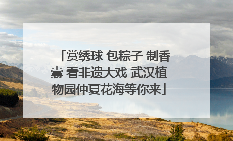 赏绣球 包粽子 制香囊 看非遗大戏 武汉植物园仲夏花海等你来