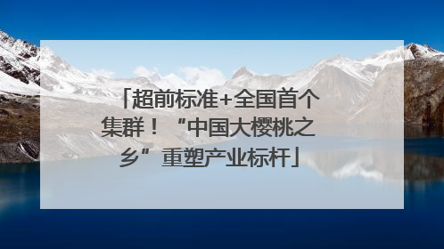 超前标准+全国首个集群！“中国大樱桃之乡”重塑产业标杆