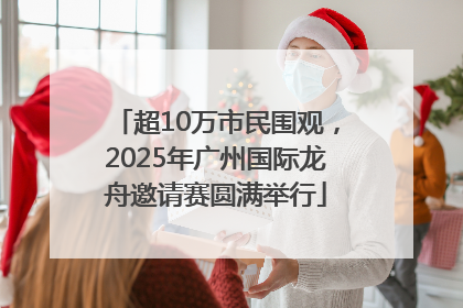 超10万市民围观，2025年广州国际龙舟邀请赛圆满举行