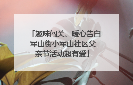 趣味闯关、暖心告白 军山街小军山社区父亲节活动超有爱