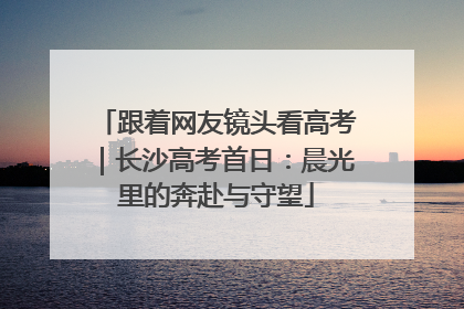 跟着网友镜头看高考｜长沙高考首日：晨光里的奔赴与守望