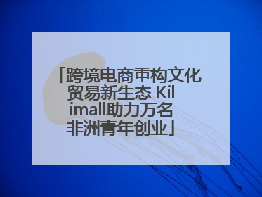 跨境电商重构文化贸易新生态 Kilimall助力万名非洲青年创业