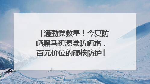 通勤党救星！今夏防晒黑马初源漾防晒霜，百元价位的硬核防护