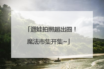遛娃拍照超出圈！魔法市集开集~