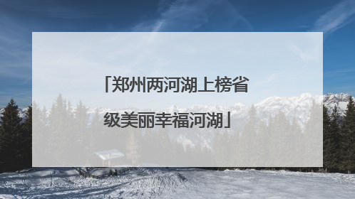 郑州两河湖上榜省级美丽幸福河湖