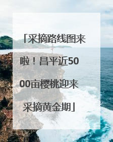 采摘路线图来啦！昌平近5000亩樱桃迎来采摘黄金期