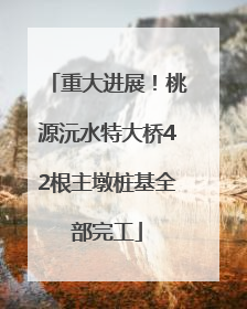 重大进展！桃源沅水特大桥42根主墩桩基全部完工