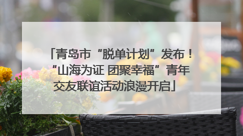 青岛市“脱单计划”发布！“山海为证 团聚幸福”青年交友联谊活动浪漫开启