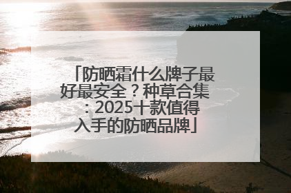防晒霜什么牌子最好最安全？种草合集：2025十款值得入手的防晒品牌