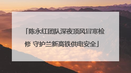 陈永红团队深夜顶风冒寒检修 守护兰新高铁供电安全