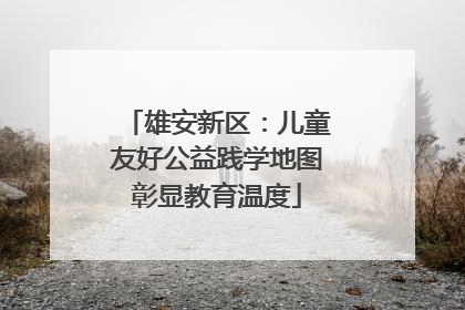 雄安新区：儿童友好公益践学地图彰显教育温度
