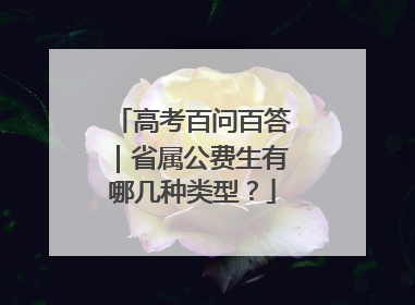 高考百问百答｜省属公费生有哪几种类型？
