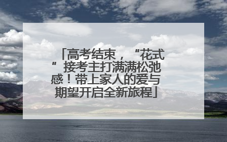高考结束，“花式”接考主打满满松弛感！带上家人的爱与期望开启全新旅程