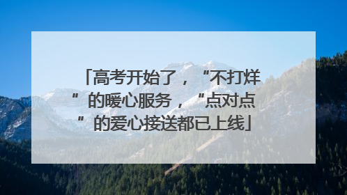 高考开始了，“不打烊”的暖心服务，“点对点”的爱心接送都已上线