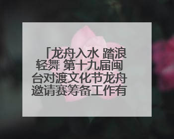 龙舟入水 踏浪轻舞 第十九届闽台对渡文化节龙舟邀请赛筹备工作有序推进