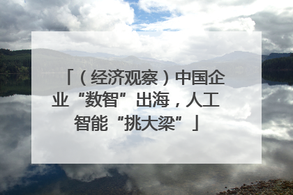 （经济观察）中国企业“数智”出海，人工智能“挑大梁”
