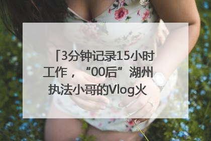 3分钟记录15小时工作，“00后”湖州执法小哥的Vlog火了，还被网友点赞