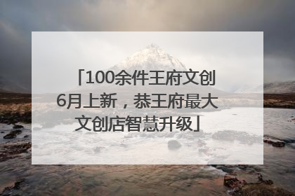 100余件王府文创6月上新，恭王府最大文创店智慧升级