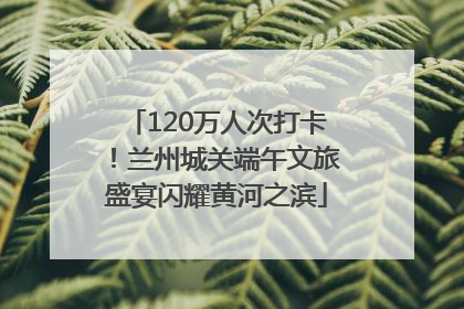 120万人次打卡！兰州城关端午文旅盛宴闪耀黄河之滨