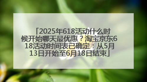 2025年618活动什么时候开始哪天最优惠？淘宝京东618活动时间表已确定：从5月13日开始至6月18日结束
