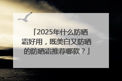 2025年什么防晒霜好用，既美白又防晒的防晒霜推荐哪款？