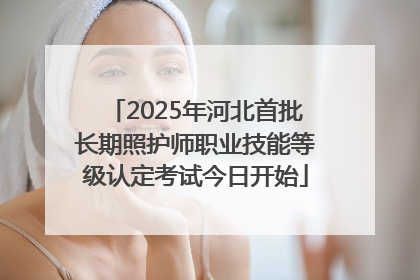 2025年河北首批长期照护师职业技能等级认定考试今日开始