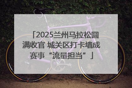2025兰州马拉松圆满收官 城关区打卡墙成赛事“流量担当”