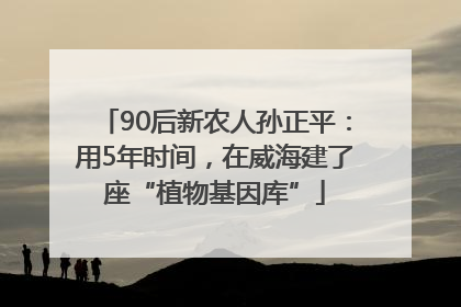 90后新农人孙正平：用5年时间，在威海建了座“植物基因库”